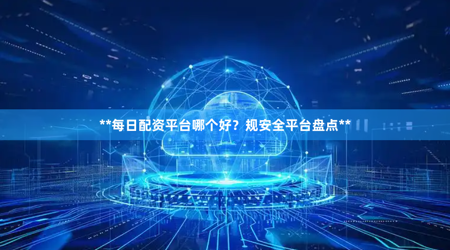 **每日配资平台哪个好？规安全平台盘点**