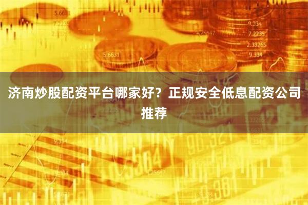 济南炒股配资平台哪家好？正规安全低息配资公司推荐