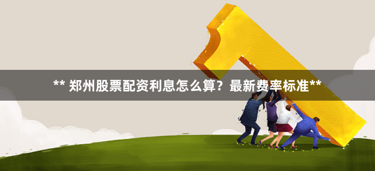 ** 郑州股票配资利息怎么算？最新费率标准**